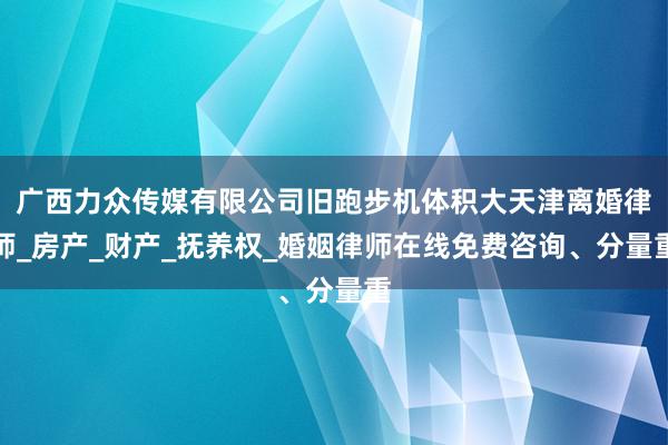 广西力众传媒有限公司旧跑步机体积大天津离婚律师_房产_财产_抚养权_婚姻律师在线免费咨询、分量重